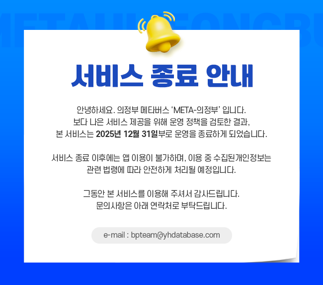 
			서비스 종료 안내
			안녕하세요. 의정부 메타버스 입니다.
			보다 나은 서비스 제공을 위해 운영 정책을 검토한 결과,
			본 서비스는 2025년 12월 31일부로 운영을 종료하게 되었습니다.
			
			서비스 종료 이후에는 앱 이용이 불가하며,
			이용 중 수집된 개인정보는 관련 법령에 따라 안전하게 처리될 예정입니다.
			
			그동안 본 서비스를 이용해 주셔서 감사드립니다.
			문의사항은 아래 연락처로 부탁드립니다.
			
			e-mail : bpteam@yhdatabase.com